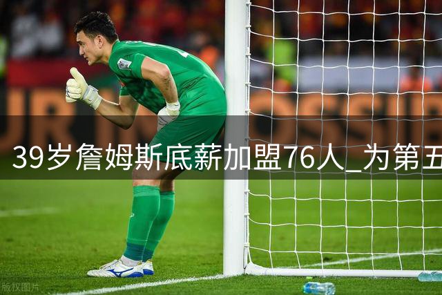 39岁詹姆斯底薪加盟76人 为第五冠赌上职业生涯最后筹码
